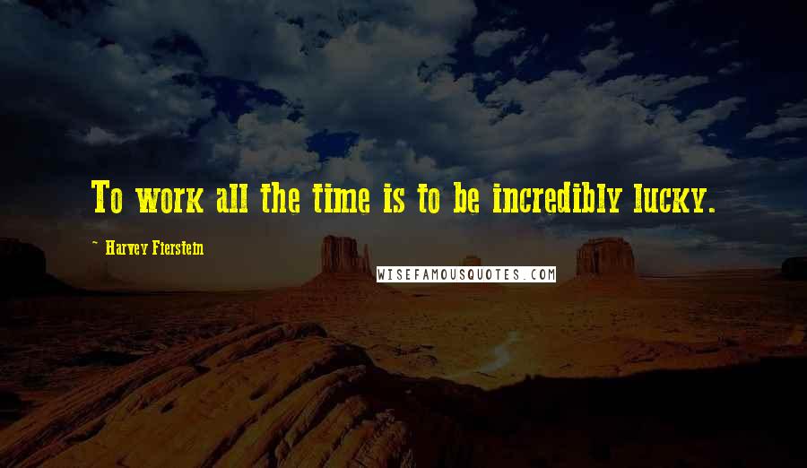 Harvey Fierstein Quotes: To work all the time is to be incredibly lucky.