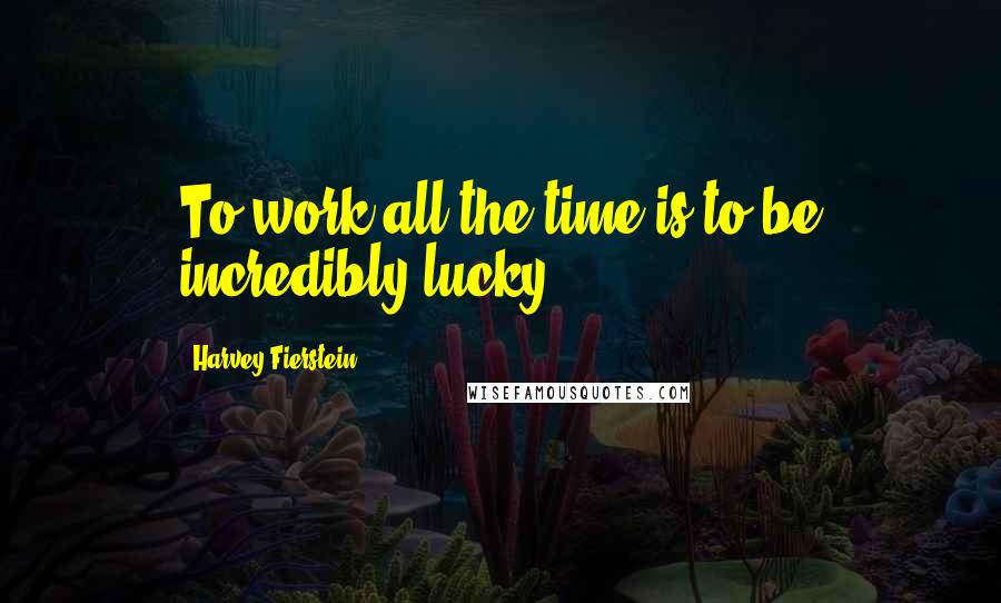 Harvey Fierstein Quotes: To work all the time is to be incredibly lucky.