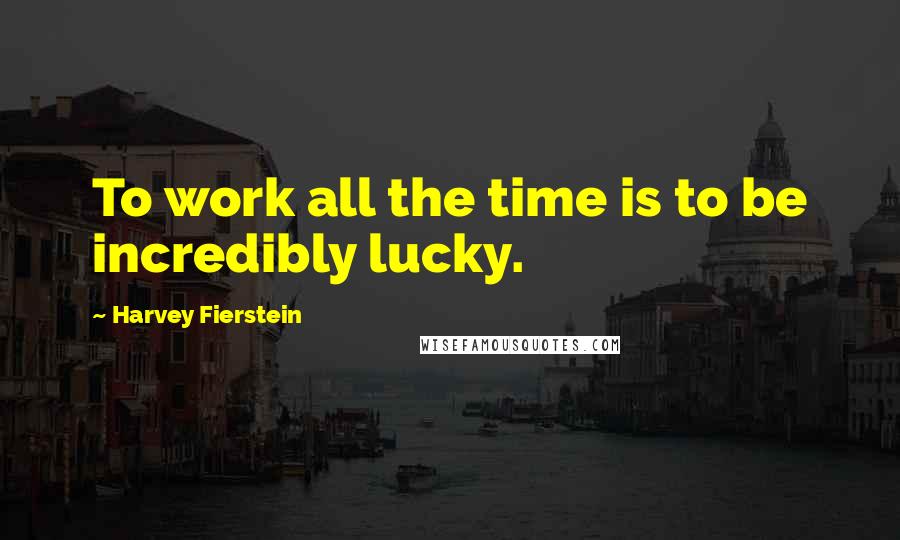 Harvey Fierstein Quotes: To work all the time is to be incredibly lucky.