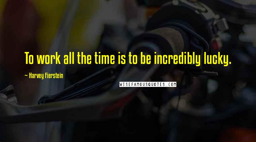 Harvey Fierstein Quotes: To work all the time is to be incredibly lucky.