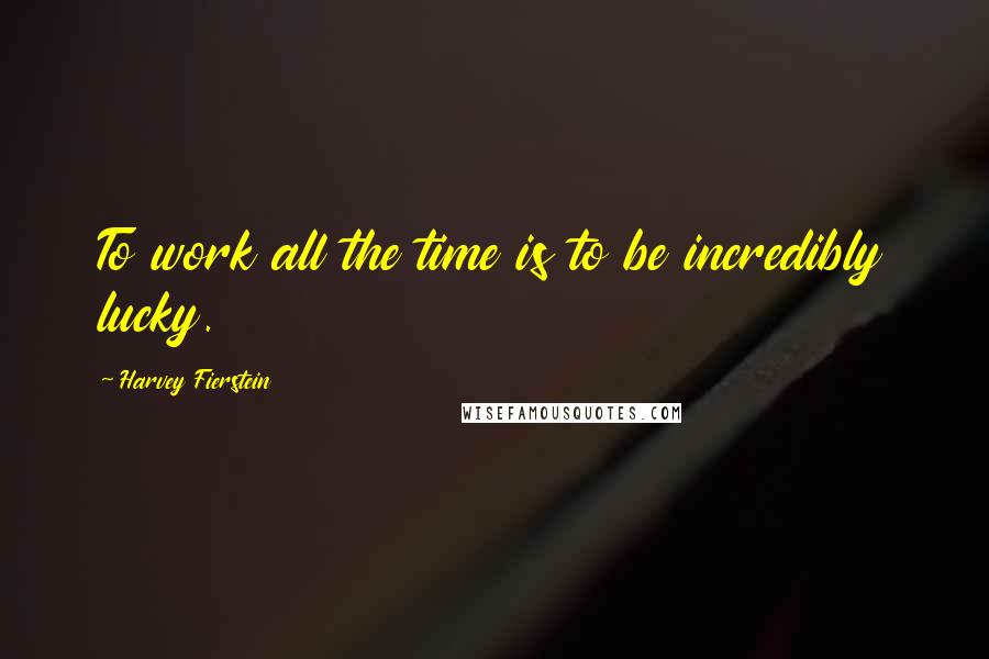 Harvey Fierstein Quotes: To work all the time is to be incredibly lucky.