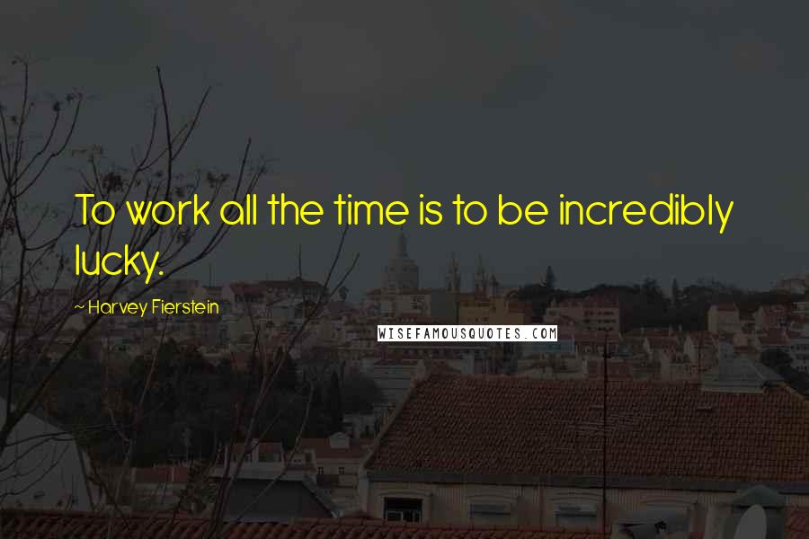 Harvey Fierstein Quotes: To work all the time is to be incredibly lucky.