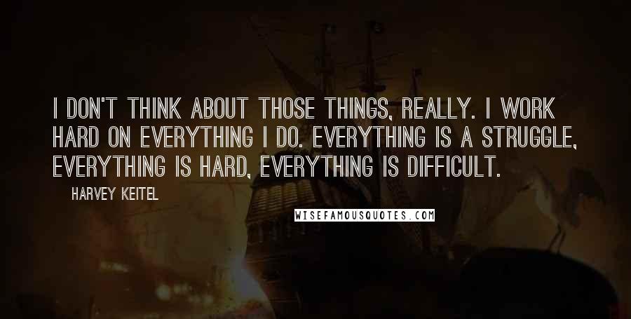 Harvey Keitel Quotes: I don't think about those things, really. I work hard on everything I do. Everything is a struggle, everything is hard, everything is difficult.