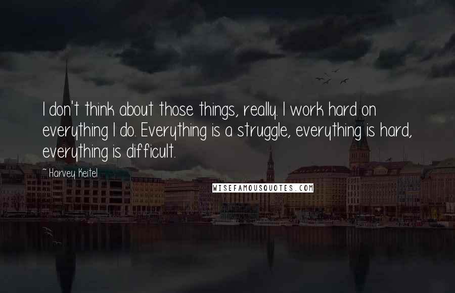 Harvey Keitel Quotes: I don't think about those things, really. I work hard on everything I do. Everything is a struggle, everything is hard, everything is difficult.