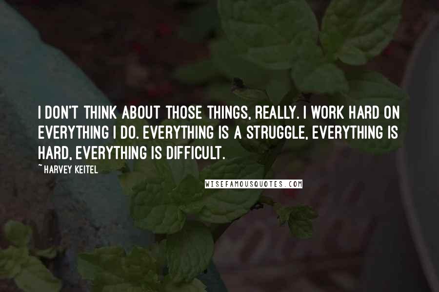 Harvey Keitel Quotes: I don't think about those things, really. I work hard on everything I do. Everything is a struggle, everything is hard, everything is difficult.