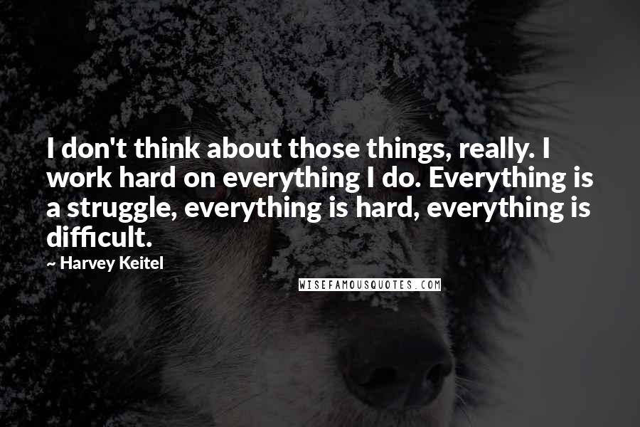 Harvey Keitel Quotes: I don't think about those things, really. I work hard on everything I do. Everything is a struggle, everything is hard, everything is difficult.