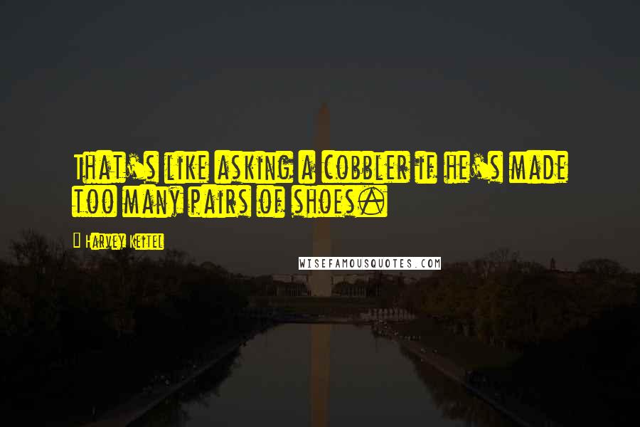 Harvey Keitel Quotes: That's like asking a cobbler if he's made too many pairs of shoes.