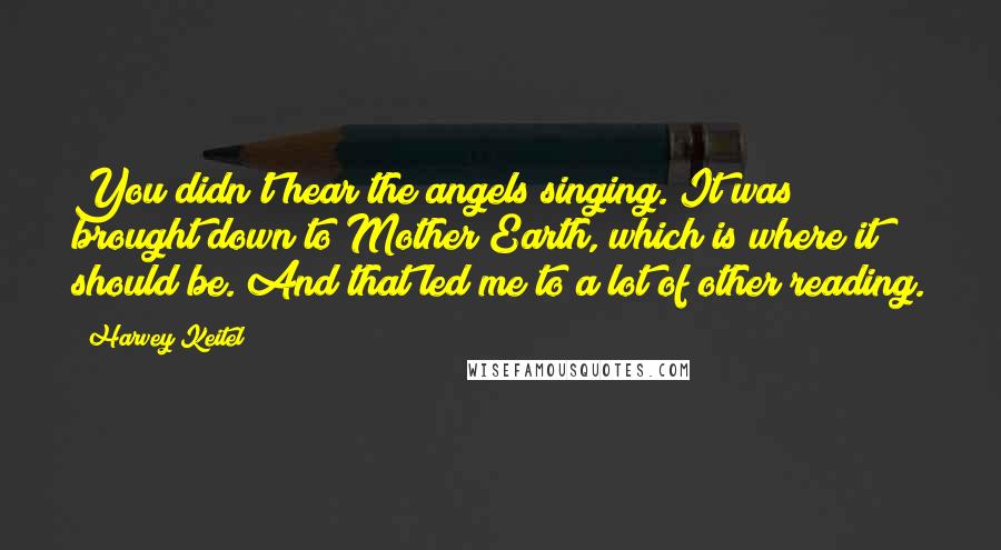 Harvey Keitel Quotes: You didn't hear the angels singing. It was brought down to Mother Earth, which is where it should be. And that led me to a lot of other reading.