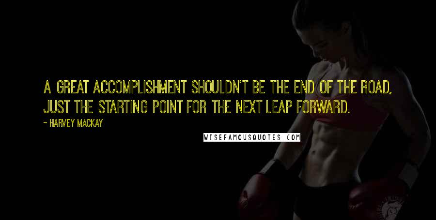 Harvey MacKay Quotes: A great accomplishment shouldn't be the end of the road, just the starting point for the next leap forward.