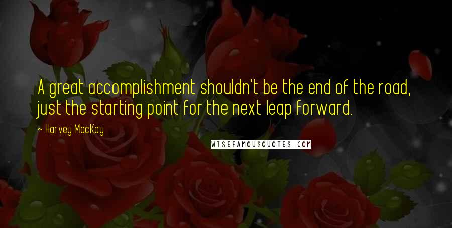 Harvey MacKay Quotes: A great accomplishment shouldn't be the end of the road, just the starting point for the next leap forward.