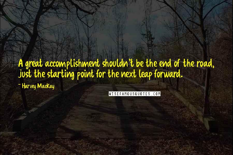 Harvey MacKay Quotes: A great accomplishment shouldn't be the end of the road, just the starting point for the next leap forward.