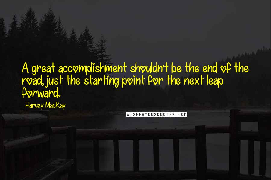 Harvey MacKay Quotes: A great accomplishment shouldn't be the end of the road, just the starting point for the next leap forward.