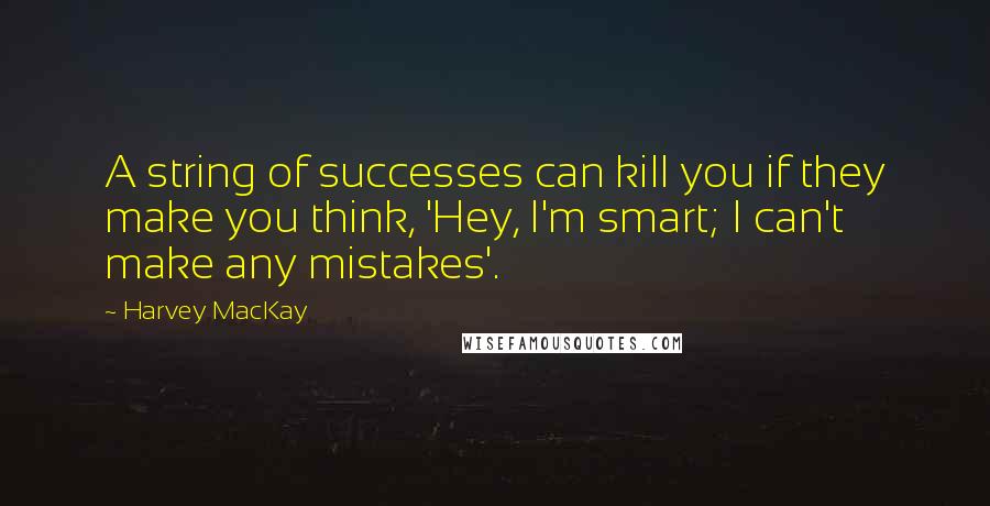 Harvey MacKay Quotes: A string of successes can kill you if they make you think, 'Hey, I'm smart; I can't make any mistakes'.