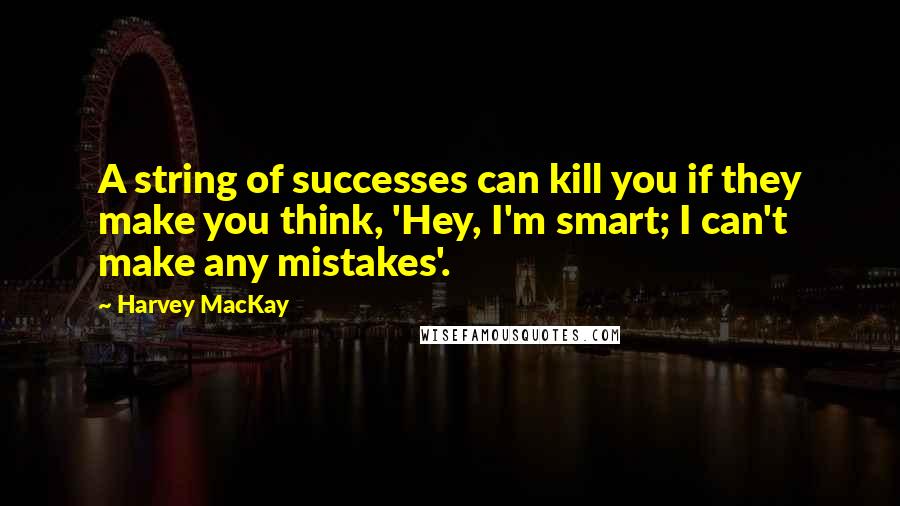 Harvey MacKay Quotes: A string of successes can kill you if they make you think, 'Hey, I'm smart; I can't make any mistakes'.