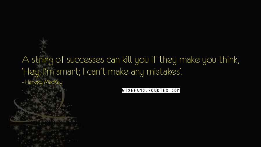 Harvey MacKay Quotes: A string of successes can kill you if they make you think, 'Hey, I'm smart; I can't make any mistakes'.