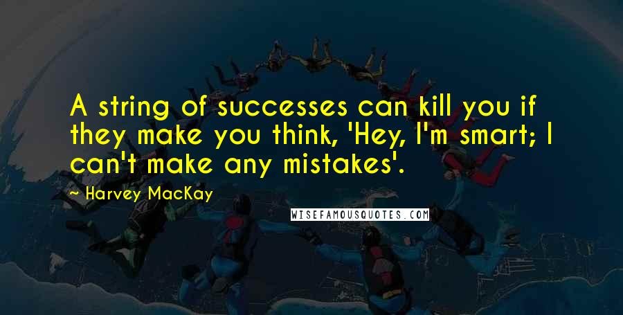 Harvey MacKay Quotes: A string of successes can kill you if they make you think, 'Hey, I'm smart; I can't make any mistakes'.