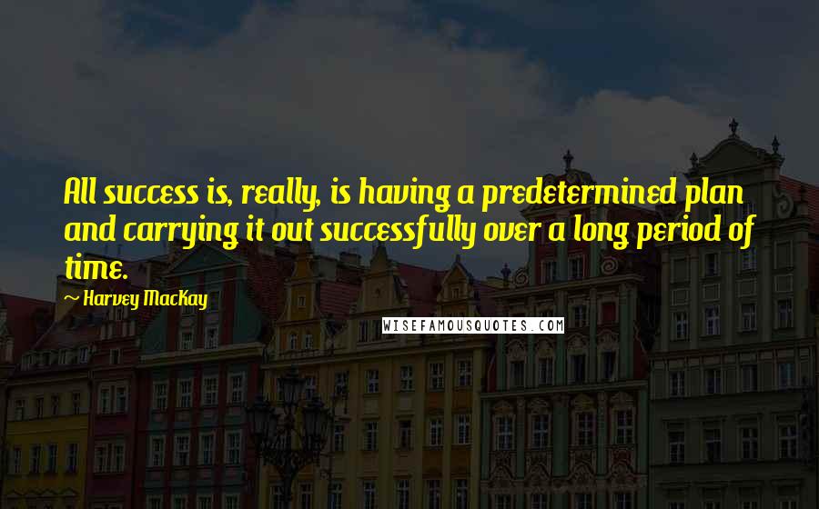 Harvey MacKay Quotes: All success is, really, is having a predetermined plan and carrying it out successfully over a long period of time.