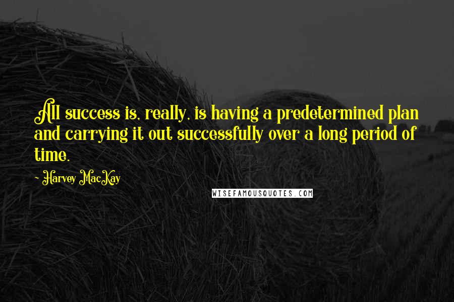 Harvey MacKay Quotes: All success is, really, is having a predetermined plan and carrying it out successfully over a long period of time.