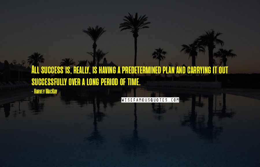 Harvey MacKay Quotes: All success is, really, is having a predetermined plan and carrying it out successfully over a long period of time.