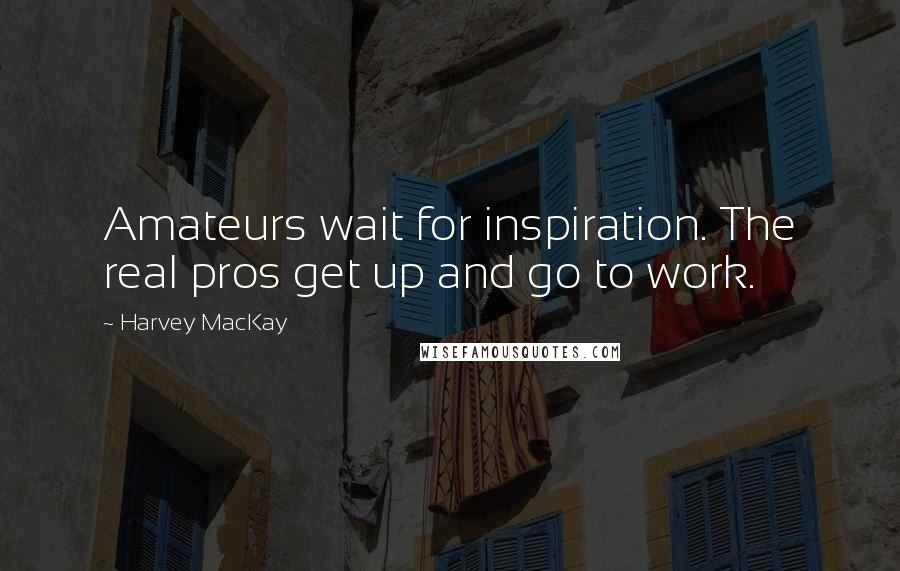 Harvey MacKay Quotes: Amateurs wait for inspiration. The real pros get up and go to work.