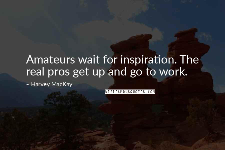 Harvey MacKay Quotes: Amateurs wait for inspiration. The real pros get up and go to work.