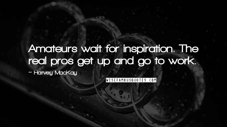 Harvey MacKay Quotes: Amateurs wait for inspiration. The real pros get up and go to work.