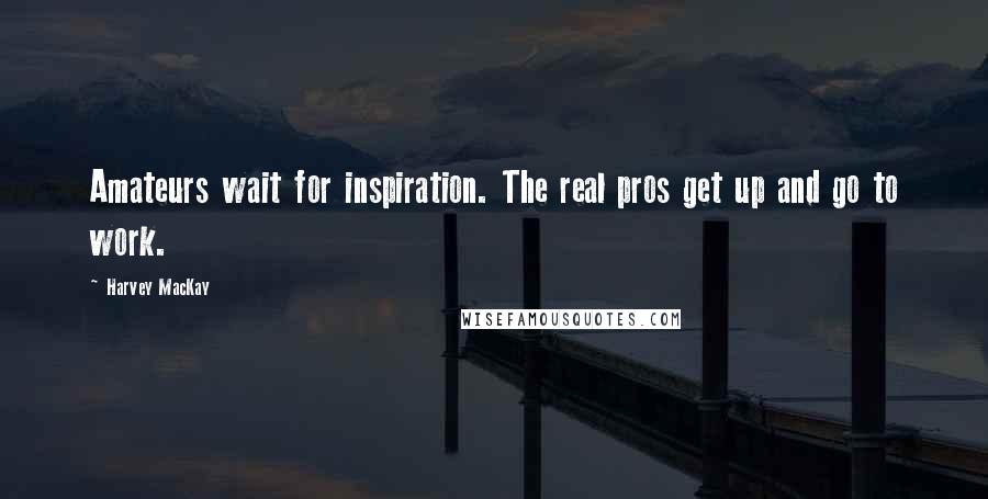 Harvey MacKay Quotes: Amateurs wait for inspiration. The real pros get up and go to work.