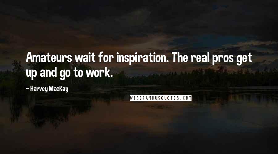 Harvey MacKay Quotes: Amateurs wait for inspiration. The real pros get up and go to work.