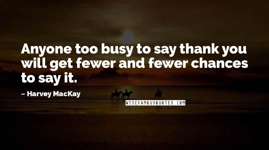 Harvey MacKay Quotes: Anyone too busy to say thank you will get fewer and fewer chances to say it.