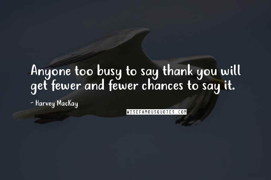 Harvey MacKay Quotes: Anyone too busy to say thank you will get fewer and fewer chances to say it.