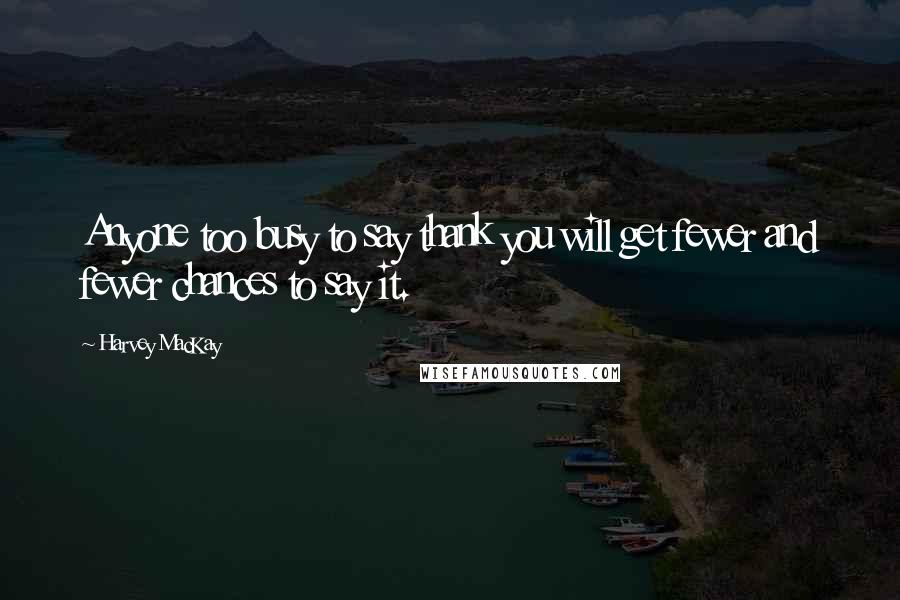 Harvey MacKay Quotes: Anyone too busy to say thank you will get fewer and fewer chances to say it.