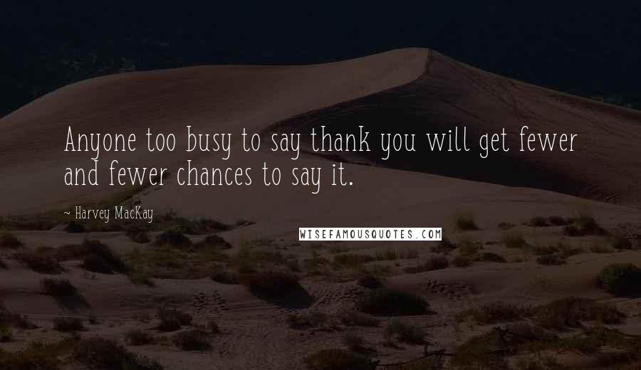 Harvey MacKay Quotes: Anyone too busy to say thank you will get fewer and fewer chances to say it.