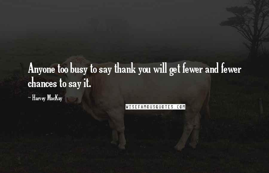 Harvey MacKay Quotes: Anyone too busy to say thank you will get fewer and fewer chances to say it.