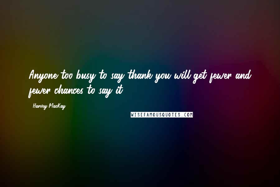 Harvey MacKay Quotes: Anyone too busy to say thank you will get fewer and fewer chances to say it.