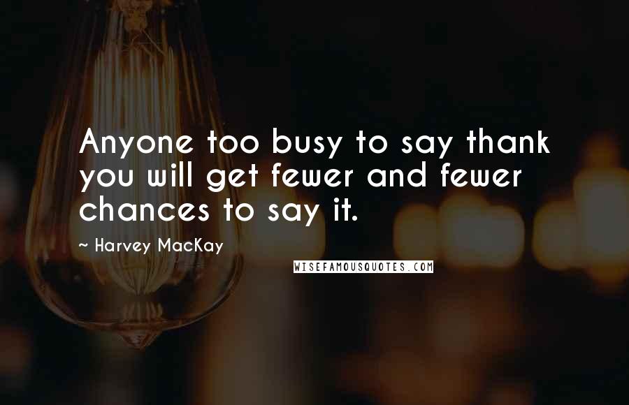 Harvey MacKay Quotes: Anyone too busy to say thank you will get fewer and fewer chances to say it.