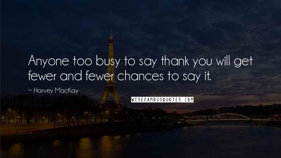 Harvey MacKay Quotes: Anyone too busy to say thank you will get fewer and fewer chances to say it.