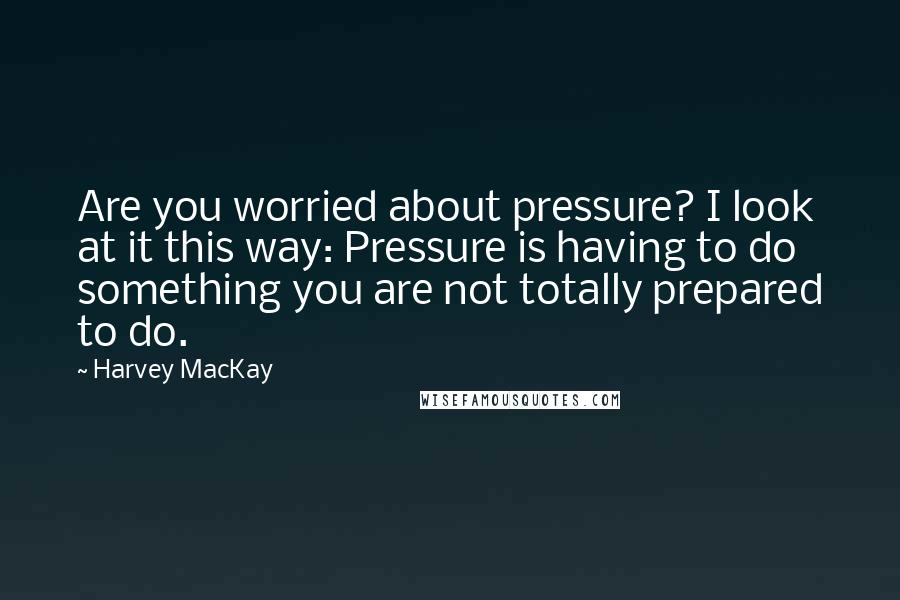 Harvey MacKay Quotes: Are you worried about pressure? I look at it this way: Pressure is having to do something you are not totally prepared to do.