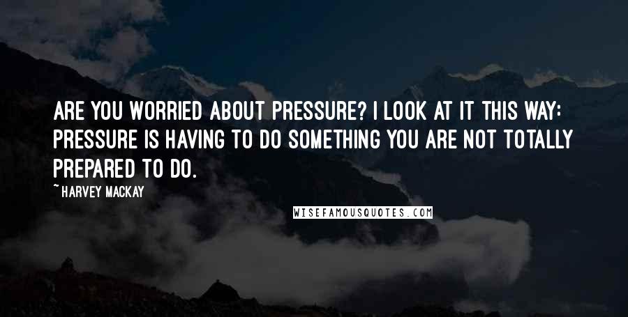 Harvey MacKay Quotes: Are you worried about pressure? I look at it this way: Pressure is having to do something you are not totally prepared to do.