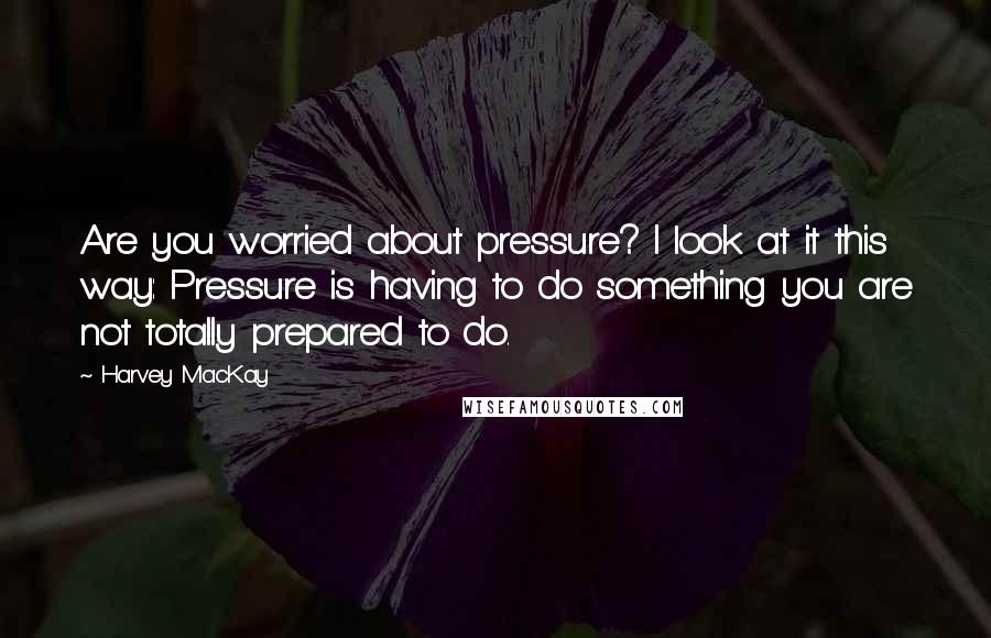 Harvey MacKay Quotes: Are you worried about pressure? I look at it this way: Pressure is having to do something you are not totally prepared to do.