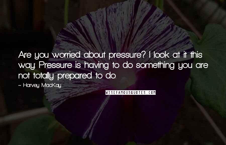 Harvey MacKay Quotes: Are you worried about pressure? I look at it this way: Pressure is having to do something you are not totally prepared to do.
