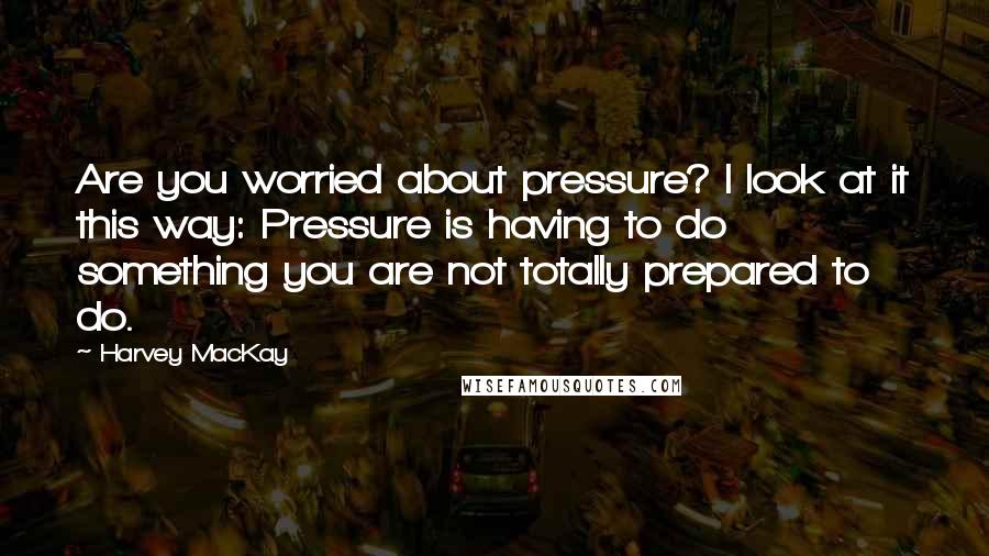 Harvey MacKay Quotes: Are you worried about pressure? I look at it this way: Pressure is having to do something you are not totally prepared to do.