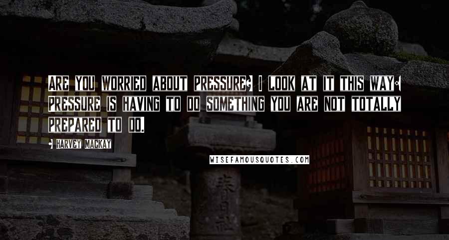 Harvey MacKay Quotes: Are you worried about pressure? I look at it this way: Pressure is having to do something you are not totally prepared to do.