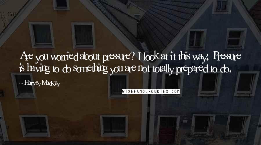 Harvey MacKay Quotes: Are you worried about pressure? I look at it this way: Pressure is having to do something you are not totally prepared to do.