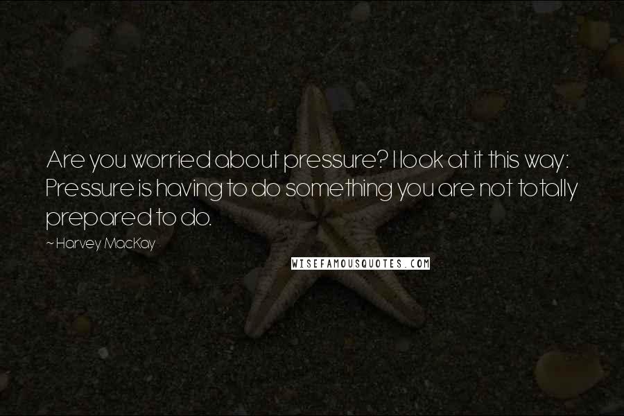 Harvey MacKay Quotes: Are you worried about pressure? I look at it this way: Pressure is having to do something you are not totally prepared to do.