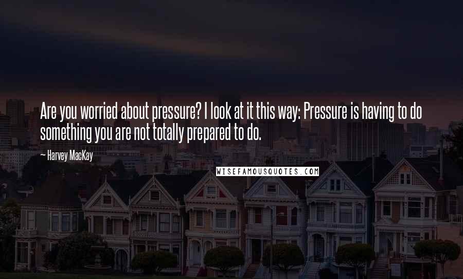 Harvey MacKay Quotes: Are you worried about pressure? I look at it this way: Pressure is having to do something you are not totally prepared to do.