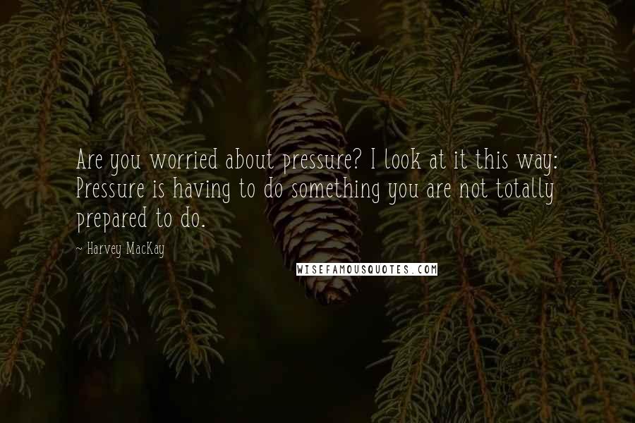 Harvey MacKay Quotes: Are you worried about pressure? I look at it this way: Pressure is having to do something you are not totally prepared to do.