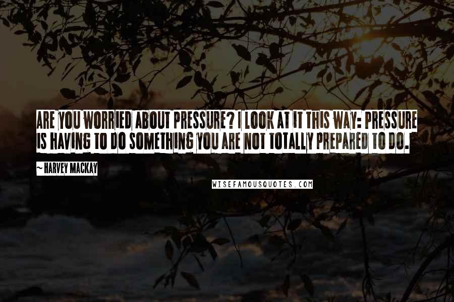 Harvey MacKay Quotes: Are you worried about pressure? I look at it this way: Pressure is having to do something you are not totally prepared to do.