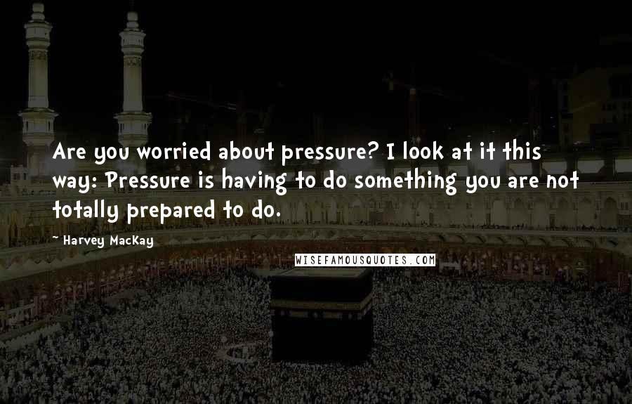 Harvey MacKay Quotes: Are you worried about pressure? I look at it this way: Pressure is having to do something you are not totally prepared to do.