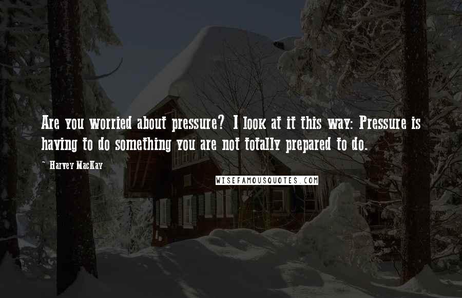 Harvey MacKay Quotes: Are you worried about pressure? I look at it this way: Pressure is having to do something you are not totally prepared to do.