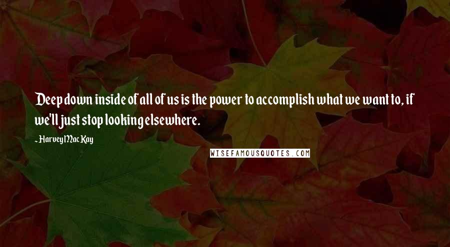 Harvey MacKay Quotes: Deep down inside of all of us is the power to accomplish what we want to, if we'll just stop looking elsewhere.